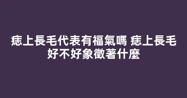 痣上長毛代表有福氣嗎 痣上長毛好不好象徵著什麼